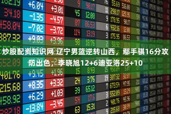 炒股配资知识网 辽宁男篮逆转山西，鄢手骐16分攻防出色，李晓旭12+6迪亚洛25+10