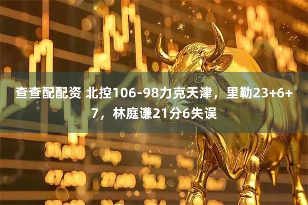 查查配配资 北控106-98力克天津，里勒23+6+7，林庭谦21分6失误