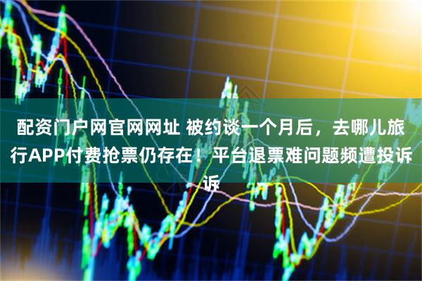 配资门户网官网网址 被约谈一个月后，去哪儿旅行APP付费抢票仍存在！平台退票难问题频遭投诉