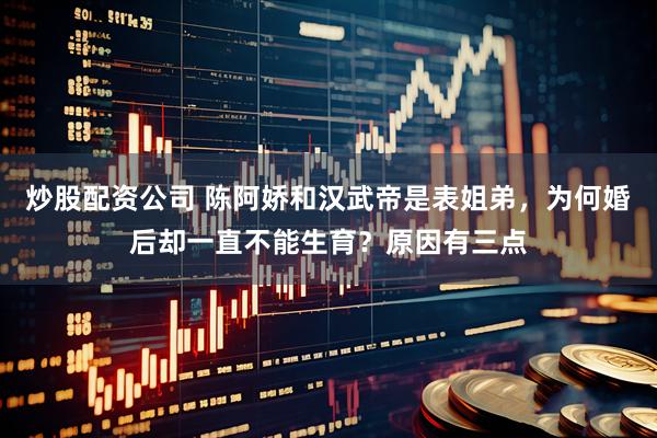 炒股配资公司 陈阿娇和汉武帝是表姐弟，为何婚后却一直不能生育？原因有三点