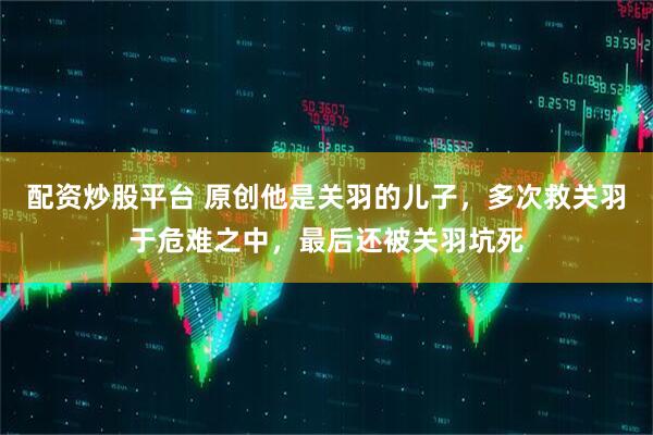 配资炒股平台 原创他是关羽的儿子，多次救关羽于危难之中，最后还被关羽坑死