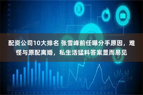 配资公司10大排名 张雪峰前任曝分手原因，难怪与原配离婚，私生活猛料答案显而易见