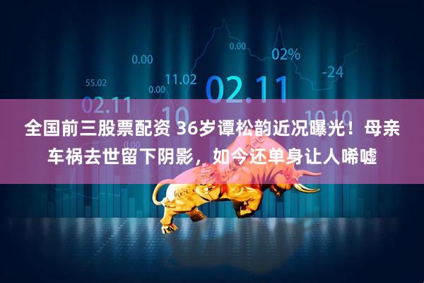 全国前三股票配资 36岁谭松韵近况曝光！母亲车祸去世留下阴影，如今还单身让人唏嘘