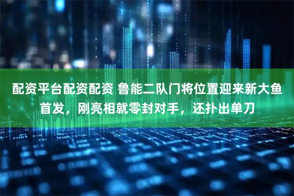 配资平台配资配资 鲁能二队门将位置迎来新大鱼首发，刚亮相就零封对手，还扑出单刀