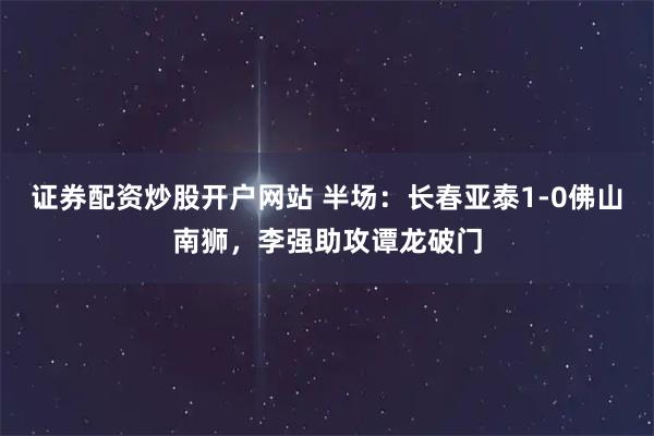 证券配资炒股开户网站 半场：长春亚泰1-0佛山南狮，李强助攻谭龙破门