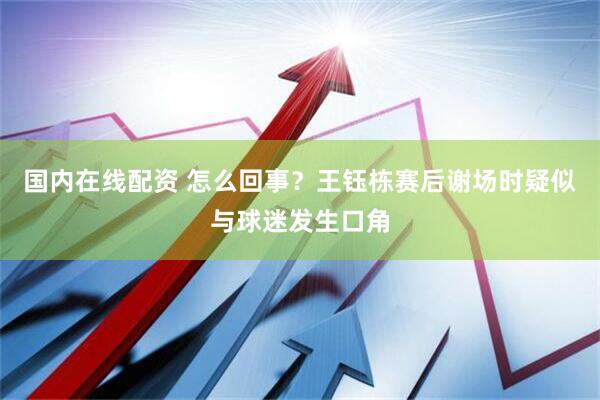 国内在线配资 怎么回事？王钰栋赛后谢场时疑似与球迷发生口角